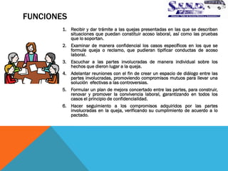 FUNCIONES 
1.Recibir y dar trámite a las quejas presentadas en las que se describan situaciones que puedan constituir acoso laboral, así como las pruebas que lo soportan. 
2.Examinar de manera confidencial los casos específicos en los que se formule queja o reclamo, que pudieran tipificar conductas de acoso laboral. 
3.Escuchar a las partes involucradas de manera individual sobre los hechos que dieron lugar a la queja. 
4.Adelantar reuniones con el fin de crear un espacio de diálogo entre las partes involucradas, promoviendo compromisos mutuos para llevar una solución efectivas a las controversias. 
5.Formular un plan de mejora concertado entre las partes, para construir, renovar y promover la convivencia laboral, garantizando en todos los casos el principio de confidencialidad. 
6.Hacer seguimiento a los compromisos adquiridos por las partes involucradas en la queja, verificando su cumplimiento de acuerdo a lo pactado.  