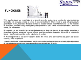 FUNCIONES 
7. En aquellos casos que no se llegue a un acuerdo entre las partes, no se cumplan las recomendaciones formuladas o la conducta persista, el comité de convivencia laboral, deberá remitir la queja a la procuraduria general de la nación, tratándose del sector publico. En el sector privado, el comité informara a la alta dirección de la empresa, cerrará el caso y el trabajador puede presentar la queja ante el inspector de trabajo o demandar ante el juez competente. 
8. Presentar a la alta dirección las recomendaciones para el desarrollo efectivo de las medidas preventivas y correctivas del acoso laboral, así como el informe anual de resultados de gestión del comité de convivencia laboral y los informes requeridos por los organismos de control. 
9. Hacer seguimiento a las recomendaciones dadas del comité a las dependencias de gestión de recurso humano y salud ocupacional. 
10. Elaborar Informes Trimestrales sobre la gestión del comité que inluya estadísticas de las quejas, seguimiento de los casos y recomendaciones, los cuales serán presentado a la alta dirección.  