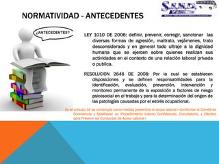 NORMATIVIDAD - ANTECEDENTES 
RESOLUCION 2646 DE 2008: Por la cual se establecen disposiciones y se definen responsabilidades para la identificación, evaluación, prevención, intervención y monitoreo permanente de la exposición a factores de riesgo psicosocial en el trabajo y para la determinación del origen de las patologías causadas por el estrés ocupacional. 
LEY 1010 DE 2006: definir, prevenir, corregir, sancionar las diversas formas de agresión, maltrato, vejámenes, trato desconsiderado y en general todo ultraje a la dignidad humana que se ejercen sobre quienes realizan sus actividades en el contexto de una relación laboral privada o publica. 
En el artículo 14 se contempla como medida preventiva el acoso laboral « Conformar el Comité de Convivencia y Establecer un Procedimiento Interno Confidencial, Conciliatorio, y Efectivo para Prevenir las Conductas de Acoso Laboral »  