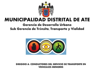 MUNICIPALIDAD DISTRITAL DE ATE
Gerencia de Desarrollo Urbano
Sub Gerencia de Tránsito, Transporte y Vialidad
DIRIGIDO A: CONDUCTORES DEL SERVICIO DE TRANSPORTE EN
VEHICULOS MENORES
 