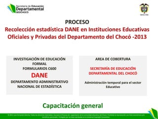 PROCESO
Recolección estadística DANE en Instituciones Educativas
 Oficiales y Privadas del Departamento del Chocó -2013


        INVESTIGACIÓN DE EDUCACIÓN                                                                                     AREA DE COBERTURA
                  FORMAL
             FORMULARIOS C600                                                                                  SECRETARÍA DE EDUCACIÓN
                                                                                                              DEPARTAMENTAL DEL CHOCÓ
                                DANE
     DEPARTAMENTO ADMINISTRATIVO                                                                         Administración temporal para el sector
        NACIONAL DE ESTADÍSTICA                                                                                        Educativo




                                                Capacitación general
 © 2013. Luis Fernando Viáncha. Todos los derechos reservados. Uso para el Proceso de capacitación de la comunidad educativa del Chocó. Prohibida la reproducción con fines económicos y/o
                                               beneficios personales. Protegido por las leyes aprobadas en la Universal Copyright Convention.
 