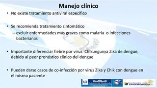 Manejo clínico
• No existe tratamiento antiviral específico
• Se recomienda tratamiento sintomático
– excluir enfermedades más graves como malaria o infecciones
bacterianas
• Importante diferenciar fiebre por virus Chikungunya Zika de dengue,
debido al peor pronóstico clínico del dengue
• Pueden darse casos de co-infección por virus Zika y Chik con dengue en
el mismo paciente
 