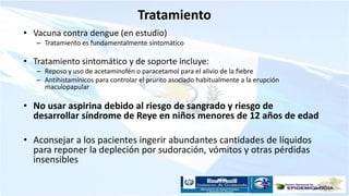 Tratamiento
• Vacuna contra dengue (en estudio)
– Tratamiento es fundamentalmente sintomático
• Tratamiento sintomático y de soporte incluye:
– Reposo y uso de acetaminofén o paracetamol para el alivio de la fiebre
– Antihistamínicos para controlar el prurito asociado habitualmente a la erupción
maculopapular
• No usar aspirina debido al riesgo de sangrado y riesgo de
desarrollar síndrome de Reye en niños menores de 12 años de edad
• Aconsejar a los pacientes ingerir abundantes cantidades de líquidos
para reponer la depleción por sudoración, vómitos y otras pérdidas
insensibles
 