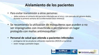 Aislamiento de los pacientes
• Para evitar transmisión a otras personas:
– debe evitarse el contacto del paciente infectado por el viru,s con zancudo del género Aedes,
durante la primera semana de la enfermedad (fase virémica)
• Se recomienda la utilización de mosquiteros que pueden o no
ser impregnados con insecticida o permanecer en lugar
protegido con mallas antimosquitos
• Personal de salud que atienda a pacientes infectados
– protegerse de las picaduras utilizando repelentes (IR3535 o Icaridina)
– vestir manga y pantalón largos
 