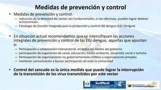 Medidas de prevención y control
• Medidas de prevención y control:
– reducción de la densidad del vector son fundamentales, si son efectivas, pueden lograr detener
la transmisión
– Estrategia de Gestión Integrada para la prevención y control del dengue (EGI-Dengue)
• En situación actual recomendamos que se intensifiquen las acciones
integrales de prevención y control de las EGI-dengue, aquellas que apuntan
a:
– Participación y colaboración intersectorial, en todos los niveles del gobierno
– participación de organismos de salud, educación, medio ambiente, desarrollo social y turismo
– Participación de organizaciones no gubernamentales (ONGs) y organizaciones privadas
– mantener comunicación y buscar participación de toda la comunidad
• Control del zancudo es la única medida que puede lograr la interrupción
de la transmisión de los virus transmitidos por este vector
 