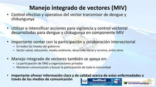 Manejo integrado de vectores (MIV)
• Control efectivo y operativo del vector transmisor de dengue y
chikungunya
• Utilizar e intensificar acciones para vigilancia y control vectorial
desarrolladas para dengue y chikugunya en componente MIV
• Importante contar con la participación y colaboración intersectorial
– En todos los niveles del gobierno
– Sector salud, educación, medio ambiente, desarrollo social y turismo, entre otros
• Manejo integrado de vectores también se apoya en:
– La participación de ONG y organizaciones privadas
– Mantener comunicación y buscar la participación de toda la comunidad
• Importante ofrecer información clara y de calidad acerca de estas enfermedades a
través de los medios de comunicación
 
