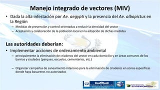 Manejo integrado de vectores (MIV)
• Dada la alta infestación por Ae. aegypti y la presencia del Ae. albopictus en
la Región
– Medidas de prevención y control orientadas a reducir la densidad del vector
– Aceptación y colaboración de la población local en la adopción de dichas medidas
Las autoridades deberían:
• Implementar acciones de ordenamiento ambiental
– principalmente la eliminación de criaderos del vector en cada domicilio y en áreas comunes de los
barrios y ciudades (parques, escuelas, cementerios, etc.)
– Organizar campañas de saneamiento intensivo para la eliminación de criaderos en zonas específicas
donde haya basureros no autorizados
 