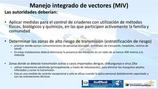 Manejo integrado de vectores (MIV)
Las autoridades deberían:
• Aplicar medidas para el control de criaderos con utilización de métodos
físicos, biológicos y químicos, en las que participen activamente la familia y
comunidad
• Determinar las zonas de alto riesgo de transmisión (estratificación de riesgo)
– priorizar donde existan concentraciones de personas (escuelas, terminales de transporte, hospitales, centros de
salud)
– En estas instalaciones deberá eliminarse la presencia del mosquito en un radio de al menos 400 metros a la
redonda
• Zonas donde se detecte transmisión activa o casos importados dengue, chikungunya o virus Zika
– utilizar tratamiento adulticida (principalmente a través de nebulización), para eliminar los mosquitos adultos
infectados y cortar la transmisión
– Esta es una medida de carácter excepcional y solo es eficaz cuando la aplica personal debidamente capacitado y
con las orientaciones técnicas
 