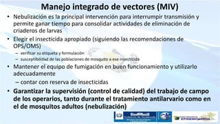 Manejo integrado de vectores (MIV)
• Nebulización es la principal intervención para interrumpir transmisión y
permite ganar tiempo para consolidar actividades de eliminación de
criaderos de larvas
• Elegir el insecticida apropiado (siguiendo las recomendaciones de
OPS/OMS)
– verificar su etiqueta y formulación
– susceptibilidad de las poblaciones de mosquito a ese insecticida
• Mantener el equipo de fumigación en buen funcionamiento y utilizarlo
adecuadamente
– contar con reserva de insecticidas
• Garantizar la supervisión (control de calidad) del trabajo de campo
de los operarios, tanto durante el tratamiento antilarvario como en
el de mosquitos adultos (nebulización)
 
