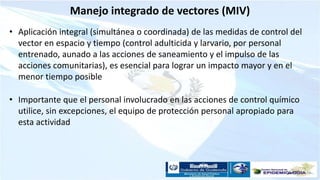 Manejo integrado de vectores (MIV)
• Aplicación integral (simultánea o coordinada) de las medidas de control del
vector en espacio y tiempo (control adulticida y larvario, por personal
entrenado, aunado a las acciones de saneamiento y el impulso de las
acciones comunitarias), es esencial para lograr un impacto mayor y en el
menor tiempo posible
• Importante que el personal involucrado en las acciones de control químico
utilice, sin excepciones, el equipo de protección personal apropiado para
esta actividad
 