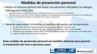 Medidas de prevención personal
• Reducir al mínimo contacto del vector con pacientes infectados con dengue,
chikungunya o virus Zika
• La aplicación de esta medida ayuda prevenir la diseminación del virus y por ende de la enfermedad
• Necesario educar al paciente, a otros miembros del hogar y a la comunidad acerca del riesgo de transmisión y las medidas para
disminuir la población de vectores y el contacto entre el vector y las personas
• Medidas para reducir al mínimo el contacto del vector con los pacientes:
1. Paciente debe descansar bajo mosquiteros, ya sea impregnados con insecticida o no
2. Paciente, así como otros miembros del hogar, deberán usar ropa que cubra las extremidades
3. Repelentes que contienen Icaridina (DEET o IR3535) se pueden aplicar a la piel expuesta o la ropa de vestir
4. Emplear alambre-malla en puertas y ventanas
Estas medidas de prevención personal son también efectivas para prevenir
la transmisión del virus a personas sanas
 