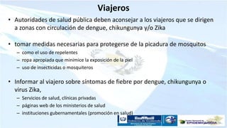 Viajeros
• Autoridades de salud pública deben aconsejar a los viajeros que se dirigen
a zonas con circulación de dengue, chikungunya y/o Zika
• tomar medidas necesarias para protegerse de la picadura de mosquitos
– como el uso de repelentes
– ropa apropiada que minimice la exposición de la piel
– uso de insecticidas o mosquiteros
• Informar al viajero sobre síntomas de fiebre por dengue, chikungunya o
virus Zika,
– Servicios de salud, clínicas privadas
– páginas web de los ministerios de salud
– instituciones gubernamentales (promoción en salud)
 