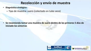 Recolección y envío de muestra
• Diagnóstico virológico:
– Tipo de muestra: suero (colectado en tubo seco)
• Se recomienda tomar una muestra de suero dentro de los primeros 5 días de
iniciado los síntomas
 