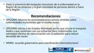 Recomendaciones
• Dada la presencia del mosquito transmisor de la enfermedad en la
Región de las Américas y la gran movilidad de personas dentro y fuera
de la Región
• OPS/OMS refuerza las recomendaciones previas emitidas sobre
enfermedades transmitidas por el mismo vector
• OPS/OMS solicita a los Estados Miembros en los que circula el mosquito
Aedes a que continúen con sus esfuerzos para implementar una
estrategia efectiva de comunicación con la población para reducir
densidad del vector
• MSPAS acuerdo gubernativo para coordinación interinstitucional
 