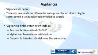 Vigilancia
• Vigilancia de fiebre
• Teniendo en cuenta las diferencias en la presentación clínica. Según
corresponda a la situación epidemiológica de país
• Vigilancia debe estar orientada a:
– Rastrear la dispersión de D-Ch-Z
– Vigilar la enfermedades establecidas
– Detectar la introducción del virus Zika en un área
 