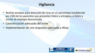 Vigilancia
• Realizar pruebas para detección de virus en un porcentaje (establecido
por LNS) de los pacientes que presenten fiebre y artralgias, o fiebre y
artritis de etiología desconocida
• Caracterización adecuada del brote
• Implementación de una respuesta adecuada y eficaz
 