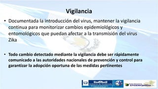Vigilancia
• Documentada la introducción del virus, mantener la vigilancia
continua para monitorizar cambios epidemiológicos y
entomológicos que puedan afectar a la transmisión del virus
Zika
• Todo cambio detectado mediante la vigilancia debe ser rápidamente
comunicado a las autoridades nacionales de prevención y control para
garantizar la adopción oportuna de las medidas pertinentes
 