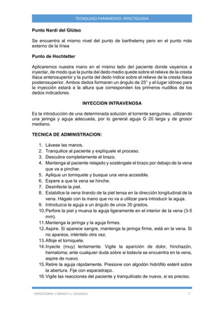 EXPOSITORAS: V.BRAVO Y J. CHUISACA 7
TECNOLOGO PARAMEDICO: INYECTOLOGIA
Punto Nardi del Glúteo
Se encuentra al mismo nivel del punto de barthelemy pero en el punto más
externo de la línea
Punto de Hochtetter
Aplicaremos nuestra mano en el mismo lado del paciente donde vayamos a
inyectar, de modo que la punta del dedo medio quede sobre el relieve de la cresta
iliaca anterosuperior y la punta del dedo índice sobre el relieve de la cresta iliaca
posterosuperior. Ambos dedos formaran un ángulo de 25° y el lugar idóneo para
la inyección estará a la altura que corresponden los primeros nudillos de los
dedos indicadores.
INYECCION INTRAVENOSA
Es la introducción de una determinada solución al torrente sanguíneo, utilizando
una jeringa y aguja adecuada, por lo general aguja G 20 larga y de grosor
mediano.
TECNICA DE ADMINISTRACION:
1. Lávese las manos.
2. Tranquilice al paciente y explíquele el proceso.
3. Descubra completamente el brazo.
4. Mantenga al paciente relajado y sosténgale el brazo por debajo de la vena
que va a pinchar.
5. Aplique un torniquete y busque una vena accesible.
6. Espere a que la vena se hinche.
7. Desinfecte la piel.
8. Estabilice la vena tirando de la piel tensa en la dirección longitudinal de la
vena. Hágalo con la mano que no va a utilizar para introducir la aguja.
9. Introduzca la aguja a un ángulo de unos 35 grados.
10.Perfore la piel y mueva la aguja ligeramente en el interior de la vena (3-5
mm).
11.Mantenga la jeringa y la aguja firmes.
12.Aspire. Si aparece sangre, mantenga la jeringa firme, está en la vena. Si
no aparece, inténtelo otra vez.
13.Afloje el torniquete.
14.Inyecte (muy) lentamente. Vigile la aparición de dolor, hinchazón,
hematoma; ante cualquier duda sobre si todavía se encuentra en la vena,
aspire de nuevo.
15.Retire la aguja rápidamente. Presione con algodón hidrófilo estéril sobre
la abertura. Fije con esparadrapo.
16.Vigile las reacciones del paciente y tranquilícelo de nuevo, si es preciso.
 