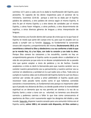 Gracias Espiritu Santo 
corintios 12:7; pero a cada uno le es dada la manifestación del Espiritu para 
provecho. Te capacita de los dones respectivos para el accionar de tu 
ministerio, 1corintios 12:8-10; porque a esté les es dada por el Espiritu 
palabra de sabiduría, a otro palabra de ciencia según el mismo Espiritu. A 
otro fe por el mismo Espiritu y a otro dones de sanidades por el mismo 
Espiritu, a otros hacer milagros, a otros profecía, a otro discernimiento de 
espíritus, a otros diversos géneros de lenguas y otros interpretación de 
lenguas. 
Todos tenemos una función dentro del cuerpo de cristo que es lo que hace el 
Espiritu te revela que parte del cuerpo eres tú, para que te acoples con su 
ayuda a cumplir con su función. Primero, es fundamental la conversión 
sincera del creyente y arrepentimiento del mismo; Deuteronomio 30:2; y te 
convirtieres a Jehová tu Dios y obedecieres a su voz conforme a todo lo que 
yo te mando hoy, tú y tus hijos, con todo tu corazón y con toda tu alma. 
Porque Dios conoce los corazones y los escudriña, cuando no hay un 
arrepentimiento genuino el Espiritu santo no puede obrar a cabalidad en la 
vida de una persona ya que esta no se desase completamente de su pasado 
sino que quiere aceptar a Jesús de palabras y no de hechos. Cuando 
aceptamos a cristo es darle la bienvenida para que nuestro carácter sea su 
carácter nuestro pensamiento sea su pensamiento y nuestro caminar sea su 
caminar en obediencia y santidad sin la cual nadie vera a Dios. Todo esto se 
cumple en nuestras vidas con la dirección del Espiritu Santo lo cual nos lleva a 
caminar por sendas de justica y amor pidiéndole al Espiritu ayuda para 
reconocer todo pecado tanto oculto como el que hallamos cometido 
consiente o inconsienteme, es fundamental esto porque es importante saber 
que el pecado nos distancia de Dios y es donde puede entrar la insensibilidad 
espiritual es un demonio que no nos permite ser atentos a la voz de su 
Espiritu Santo y estar a tono con su voluntad; no tenemos una dirección 
correcta y podemos caernos o fallar lo que trae como consecuencia el 
apartarnos de Dios y vivir nuevamente según los designios del diablo y este 
mundo. Segundo, disponer nuestro corazón para una comunión íntima con el 
Espiritu santo; salmo 108:1; mi corazón está dispuesto, oh Dios cantare y 
 