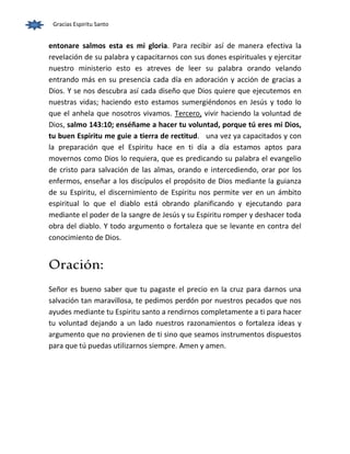Gracias Espiritu Santo 
entonare salmos esta es mi gloria. Para recibir así de manera efectiva la 
revelación de su palabra y capacitarnos con sus dones espirituales y ejercitar 
nuestro ministerio esto es atreves de leer su palabra orando velando 
entrando más en su presencia cada día en adoración y acción de gracias a 
Dios. Y se nos descubra así cada diseño que Dios quiere que ejecutemos en 
nuestras vidas; haciendo esto estamos sumergiéndonos en Jesús y todo lo 
que el anhela que nosotros vivamos. Tercero, vivir haciendo la voluntad de 
Dios, salmo 143:10; enséñame a hacer tu voluntad, porque tú eres mi Dios, 
tu buen Espiritu me guie a tierra de rectitud. una vez ya capacitados y con 
la preparación que el Espiritu hace en ti día a día estamos aptos para 
movernos como Dios lo requiera, que es predicando su palabra el evangelio 
de cristo para salvación de las almas, orando e intercediendo, orar por los 
enfermos, enseñar a los discípulos el propósito de Dios mediante la guianza 
de su Espiritu, el discernimiento de Espiritu nos permite ver en un ámbito 
espiritual lo que el diablo está obrando planificando y ejecutando para 
mediante el poder de la sangre de Jesús y su Espiritu romper y deshacer toda 
obra del diablo. Y todo argumento o fortaleza que se levante en contra del 
conocimiento de Dios. 
Oración: 
Señor es bueno saber que tu pagaste el precio en la cruz para darnos una 
salvación tan maravillosa, te pedimos perdón por nuestros pecados que nos 
ayudes mediante tu Espiritu santo a rendirnos completamente a ti para hacer 
tu voluntad dejando a un lado nuestros razonamientos o fortaleza ideas y 
argumento que no provienen de ti sino que seamos instrumentos dispuestos 
para que tú puedas utilizarnos siempre. Amen y amen. 
