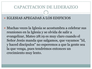 CAPACITACION DE LIDERAZGO
 IGLESIAS APEGADAS A LOS EDIFICIOS
 Muchas veces la Iglesia se acostumbra a celebrar sus

reuniones en la Iglesia y se olvida de salir a
evangelizar, Mateo 28:19 es muy claro cuando el
Señor Jesús manda que salgamos, que vayamos "Id,
y haced discípulos" no esperemos a que la gente sea
la que venga, pues tendrémos entonces un
crecimiento muy lento.

 
