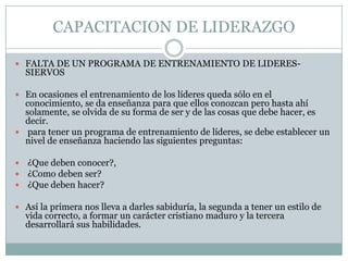 CAPACITACION DE LIDERAZGO
 FALTA DE UN PROGRAMA DE ENTRENAMIENTO DE LIDERES-

SIERVOS

 En ocasiones el entrenamiento de los líderes queda sólo en el

conocimiento, se da enseñanza para que ellos conozcan pero hasta ahí
solamente, se olvida de su forma de ser y de las cosas que debe hacer, es
decir.
 para tener un programa de entrenamiento de líderes, se debe establecer un
nivel de enseñanza haciendo las siguientes preguntas:




¿Que deben conocer?,
¿Como deben ser?
¿Que deben hacer?

 Así la primera nos lleva a darles sabiduría, la segunda a tener un estilo de

vida correcto, a formar un carácter cristiano maduro y la tercera
desarrollará sus habilidades.

 
