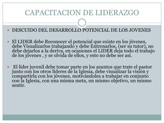 CAPACITACION DE LIDERAZGO
 DESCUIDO DEL DESARROLLO POTENCIAL DE LOS JOVENES

 El LIDER debe Reconocer el potencial que existe en los jóvenes,

debe Visualizarlos trabajando y debe Entrenarlos, (ser su tutor), no
debe dejarlos a la deriva, en ocasiones el LIDER deja todo el trabajo
de los jóvenes , y se olvida de ellos, y esto no debe ser así.

 El líder juvenil debe tomar parte en los asuntos que trate el pastor

junto con los otros líderes de la Iglesia, debe visualizar la visión y
compartirla con los jóvenes, motivándoles a trabajar en conjunto
con la Iglesia, con una misma meta, un mismo objetivo, un mismo
sentir.

 