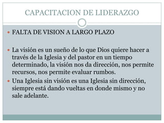 CAPACITACION DE LIDERAZGO
 FALTA DE VISION A LARGO PLAZO
 La visión es un sueño de lo que Dios quiere hacer a

través de la Iglesia y del pastor en un tiempo
determinado, la visión nos da dirección, nos permite
recursos, nos permite evaluar rumbos.
 Una Iglesia sin visión es una Iglesia sin dirección,
siempre está dando vueltas en donde mismo y no
sale adelante.

 