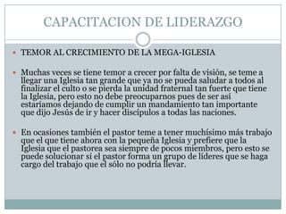 CAPACITACION DE LIDERAZGO
 TEMOR AL CRECIMIENTO DE LA MEGA-IGLESIA

 Muchas veces se tiene temor a crecer por falta de visión, se teme a

llegar una Iglesia tan grande que ya no se pueda saludar a todos al
finalizar el culto o se pierda la unidad fraternal tan fuerte que tiene
la Iglesia, pero esto no debe preocuparnos pues de ser así
estaríamos dejando de cumplir un mandamiento tan importante
que dijo Jesús de ir y hacer discípulos a todas las naciones.

 En ocasiones también el pastor teme a tener muchísimo más trabajo

que el que tiene ahora con la pequeña Iglesia y prefiere que la
Iglesia que el pastorea sea siempre de pocos miembros, pero esto se
puede solucionar si el pastor forma un grupo de líderes que se haga
cargo del trabajo que el sólo no podría llevar.

 