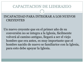 CAPACITACION DE LIDERAZGO
INCAPACIDAD PARA INTEGRAR A LOS NUEVOS
CREYENTES
Un nuevo creyente que en el primer año de su
conversión no se integra a la Iglesia, fácilmente
volverá al camino antiguo, llegará a ser el viejo
hombre que era antes, es muy importante que el
hombre nacido de nuevo se familiarice con la Iglesia,
para esto debe apoyar la Iglesia.

 