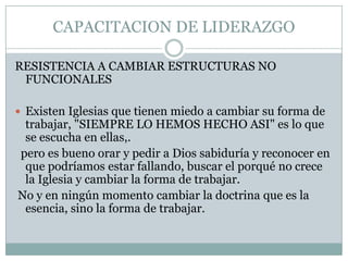 CAPACITACION DE LIDERAZGO
RESISTENCIA A CAMBIAR ESTRUCTURAS NO
FUNCIONALES
 Existen Iglesias que tienen miedo a cambiar su forma de

trabajar, "SIEMPRE LO HEMOS HECHO ASI" es lo que
se escucha en ellas,.
pero es bueno orar y pedir a Dios sabiduría y reconocer en
que podríamos estar fallando, buscar el porqué no crece
la Iglesia y cambiar la forma de trabajar.
No y en ningún momento cambiar la doctrina que es la
esencia, sino la forma de trabajar.

 