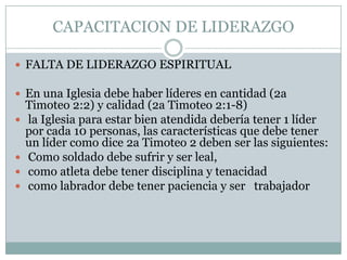 CAPACITACION DE LIDERAZGO
 FALTA DE LIDERAZGO ESPIRITUAL

 En una Iglesia debe haber líderes en cantidad (2a






Timoteo 2:2) y calidad (2a Timoteo 2:1-8)
la Iglesia para estar bien atendida debería tener 1 líder
por cada 10 personas, las características que debe tener
un líder como dice 2a Timoteo 2 deben ser las siguientes:
Como soldado debe sufrir y ser leal,
como atleta debe tener disciplina y tenacidad
como labrador debe tener paciencia y ser trabajador

 