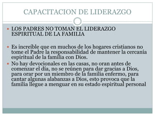 CAPACITACION DE LIDERAZGO
 LOS PADRES NO TOMAN EL LIDERAZGO

ESPIRITUAL DE LA FAMILIA

 Es increíble que en muchos de los hogares cristianos no

tome el Padre la responsabilidad de mantener la cercanía
espiritual de la familia con Dios.
 No hay devocionales en las casas, no oran antes de
comenzar el día, no se reúnen para dar gracias a Dios,
para orar por un miembro de la familia enfermo, para
cantar algunas alabanzas a Dios, esto provoca que la
familia llegue a menguar en su estado espiritual personal

 