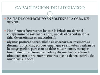 CAPACITACION DE LIDERAZGO
 FALTA DE COMPROMISO EN SOSTENER LA OBRA DEL

SEÑOR

 Hay algunos factores por los que la Iglesia no siente el

compromiso de sostener la obra, uno de ellos podría ser la
falta de enseñanza en mayordomía
 algunos pastores tienen miedo de enseñar a su miembros a
diezmar y ofrendar, porque temen que se molesten y salgan de
la congregación, pero esto no debe causar temor, es mejor
tener miembros bien capacitados y dispuestos a sostener la
obra que intentar retener miembros que no tienen espíritu de
amor hacia la obra.

 