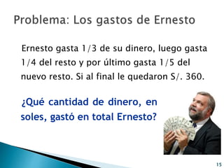 Ernesto gasta 1/3 de su dinero, luego gasta
1/4 del resto y por último gasta 1/5 del
nuevo resto. Si al final le quedaron S/. 360.
¿Qué cantidad de dinero, en
soles, gastó en total Ernesto?
15
 