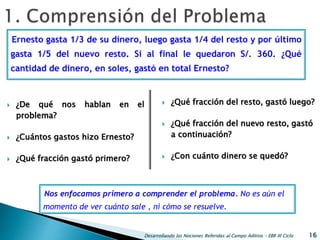 Desarrollando las Nociones Referidas al Campo Aditivo - EBR III Ciclo 16
 ¿De qué nos hablan en el
problema?
 ¿Cuántos gastos hizo Ernesto?
 ¿Qué fracción gastó primero?
 ¿Qué fracción del resto, gastó luego?
 ¿Qué fracción del nuevo resto, gastó
a continuación?
 ¿Con cuánto dinero se quedó?
Ernesto gasta 1/3 de su dinero, luego gasta 1/4 del resto y por último
gasta 1/5 del nuevo resto. Si al final le quedaron S/. 360. ¿Qué
cantidad de dinero, en soles, gastó en total Ernesto?
Nos enfocamos primero a comprender el problema. No es aún el
momento de ver cuánto sale , ni cómo se resuelve.
 