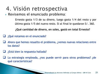  Revisemos el enunciado problema:
Desarrollando las Nociones Referidas al Campo Aditivo - EBR III Ciclo 21
 ¿Qué notamos en el enunciado?
 Ahora que hemos resuelto el problema, ¿vemos nuevas relaciones entre
los datos?
 ¿Está bien la respuesta hallada?
 La estrategia empleada, ¿nos puede servir para otros problemas? ¿de
qué características?
Ernesto gasta 1/3 de su dinero, luego gasta 1/4 del resto y por
último gasta 1/5 del nuevo resto. Si al final le quedaron S/. 360.
¿Qué cantidad de dinero, en soles, gastó en total Ernesto?
 