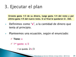  Definimos como “x”, a la cantidad de dinero que
tenía al principio.
 Planteemos una ecuación, según el enunciado:
 Tiene: x
 1er gasto: x/3
 Le queda: 2x/3
Desarrollando las Nociones Referidas al Campo Aditivo - EBR III Ciclo 25
Ernesto gasta 1/3 de su dinero, luego gasta 1/4 del resto y por
último gasta 1/5 del nuevo resto. Si al final le quedaron S/. 360.
 