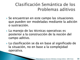  Se encuentran en este campo las situaciones
que pueden ser modeladas mediante la adición
o sustracción.
 La manejo de las técnicas operativas es
posterior a la construcción de la noción del
campo aditivo.
 La clasificación se da en base al significado de
la situación, no en base a la complejidad
operativa.
Desarrollando las Nociones Referidas al Campo Aditivo - EBR III Ciclo 30
 