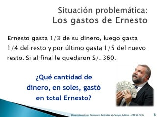 Ernesto gasta 1/3 de su dinero, luego gasta
1/4 del resto y por último gasta 1/5 del nuevo
resto. Si al final le quedaron S/. 360.
Desarrollando las Nociones Referidas al Campo Aditivo - EBR III Ciclo 6
¿Qué cantidad de
dinero, en soles, gastó
en total Ernesto?
 