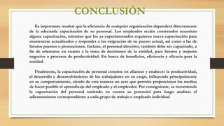 CONCLUSIÓN
Es importante resaltar que la eficiencia de cualquier organización dependerá directamente
de la adecuada capacitación de su personal. Los empleados recién contratados necesitan
alguna capacitación, mientras que los ya experimentados requieren nueva capacitación para
mantenerse actualizados y responder a las exigencias de su puesto actual, así como a las de
futuros puestos o promociones. Incluso, el personal directivo, también debe ser capacitado, a
fin de orientarse en cuanto a la toma de decisiones de la entidad, para futuros y mejores
negocios o procesos de productividad. En busca de beneficios, eficiencia y eficacia para la
entidad.
Finalmente, la capacitación de personal consiste en afianzar y enaltecer la productividad,
el desarrollo y desenvolvimiento de los trabajadores en su cargo, influyendo principalmente
en su comportamiento, siendo de esta manera un acto que permite proporcionar los medios
de hacer posible el aprendizaje del empleado y el empleador. Por consiguiente, se recomienda
la capacitación del personal teniendo en cuenta su potencial para luego analizar el
adiestramiento correspondiente a cada grupo de trabajo o empleado individual
 