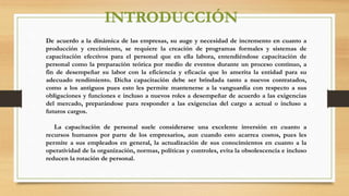 INTRODUCCIÓN
De acuerdo a la dinámica de las empresas, su auge y necesidad de incremento en cuanto a
producción y crecimiento, se requiere la creación de programas formales y sistemas de
capacitación efectivos para el personal que en ella labora, entendiéndose capacitación de
personal como la preparación teórica por medio de eventos durante un proceso continuo, a
fin de desempeñar su labor con la eficiencia y eficacia que lo amerita la entidad para su
adecuado rendimiento. Dicha capacitación debe ser brindada tanto a nuevos contratados,
como a los antiguos pues esto les permite mantenerse a la vanguardia con respecto a sus
obligaciones y funciones e incluso a nuevos roles a desempeñar de acuerdo a las exigencias
del mercado, preparándose para responder a las exigencias del cargo a actual o incluso a
futuros cargos.
La capacitación de personal suele considerarse una excelente inversión en cuanto a
recursos humanos por parte de los empresarios, aun cuando esto acarrea costos, pues les
permite a sus empleados en general, la actualización de sus conocimientos en cuanto a la
operatividad de la organización, normas, políticas y controles, evita la obsolescencia e incluso
reducen la rotación de personal.
 