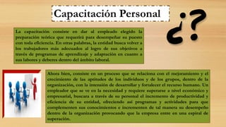La capacitación consiste en dar al empleado elegido la
preparación teórica que requerirá para desempeñar su puesto
con toda eficiencia. En otras palabras, la entidad busca volver a
los trabajadores más adecuados al logro de sus objetivos a
través de programas de aprendizaje y adaptación en cuanto a
sus labores y deberes dentro del ámbito laboral.
Capacitación Personal
Ahora bien, consiste en un proceso que se relaciona con el mejoramiento y el
crecimiento de las aptitudes de los individuos y de los grupos, dentro de la
organización, con la intensión de desarrollar y fortalecer el recurso humano. Un
empleador que se ve en la necesidad y requiere superarse a nivel económico y
empresarial, buscara a través de su personal el incremento de productividad y
eficiencia de su entidad, ofreciendo así programas y actividades para que
complementen sus conocimientos e incrementen de tal manera su desempeño
dentro de la organización provocando que la empresa entre en una espiral de
superación.
 