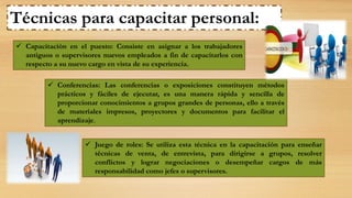  Capacitación en el puesto: Consiste en asignar a los trabajadores
antiguos o supervisores nuevos empleados a fin de capacitarlos con
respecto a su nuevo cargo en vista de su experiencia.
Técnicas para capacitar personal:
 Conferencias: Las conferencias o exposiciones constituyen métodos
prácticos y fáciles de ejecutar, es una manera rápida y sencilla de
proporcionar conocimientos a grupos grandes de personas, ello a través
de materiales impresos, proyectores y documentos para facilitar el
aprendizaje.
 Juego de roles: Se utiliza esta técnica en la capacitación para enseñar
técnicas de venta, de entrevista, para dirigirse a grupos, resolver
conflictos y lograr negociaciones o desempeñar cargos de más
responsabilidad como jefes o supervisores.
 