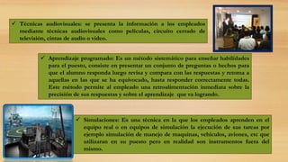  Técnicas audiovisuales: se presenta la información a los empleados
mediante técnicas audiovisuales como películas, circuito cerrado de
televisión, cintas de audio o video.
 Aprendizaje programado: Es un método sistemático para enseñar habilidades
para el puesto, consiste en presentar un conjunto de preguntas o hechos para
que el alumno responda luego revisa y compara con las respuestas y retoma a
aquellas en las que se ha equivocado, hasta responder correctamente todas.
Este método permite al empleado una retroalimentación inmediata sobre la
precisión de sus respuestas y sobre el aprendizaje que va logrando.
 Simulaciones: Es una técnica en la que los empleados aprenden en el
equipo real o en equipos de simulación la ejecución de sus tareas por
ejemplo simulación de manejo de maquinas, vehículos, aviones, etc que
utilizaran en su puesto pero en realidad son instrumentos fuera del
mismo.
 