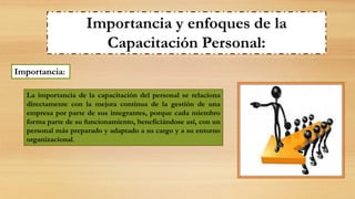 Importancia y enfoques de la
Capacitación Personal:
Importancia:
La importancia de la capacitación del personal se relaciona
directamente con la mejora continua de la gestión de una
empresa por parte de sus integrantes, porque cada miembro
forma parte de su funcionamiento, beneficiándose así, con un
personal más preparado y adaptado a su cargo y a su entorno
organizacional.
 
