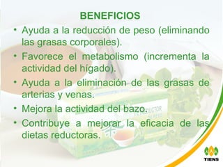 BENEFICIOS   Ayuda a la reducción de peso (eliminando las grasas corporales). Favorece el metabolismo (incrementa la actividad del hígado). Ayuda a la eliminación de las grasas de arterias y venas. Mejora la actividad del bazo. Contribuye a mejorar la eficacia de las dietas reductoras. 