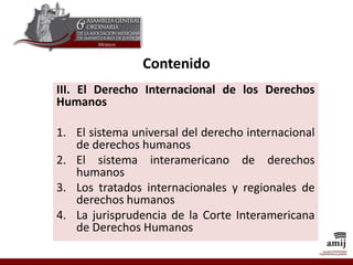 Contenido
III. El Derecho Internacional de los Derechos
Humanos
1. El sistema universal del derecho internacional
de derechos humanos
2. El sistema interamericano de derechos
humanos
3. Los tratados internacionales y regionales de
derechos humanos
4. La jurisprudencia de la Corte Interamericana
de Derechos Humanos
 