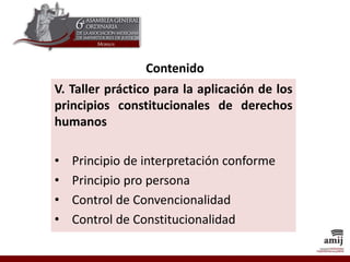 Contenido
V. Taller práctico para la aplicación de los
principios constitucionales de derechos
humanos
• Principio de interpretación conforme
• Principio pro persona
• Control de Convencionalidad
• Control de Constitucionalidad
 