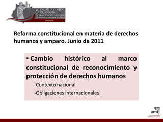 Reforma constitucional en materia de derechos
humanos y amparo. Junio de 2011
• Cambio histórico al marco
constitucional de reconocimiento y
protección de derechos humanos
-Contexto nacional
-Obligaciones internacionales
 